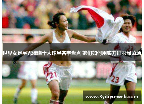 世界女足星光璀璨十大球星名字盘点 她们如何用实力征服绿茵场
