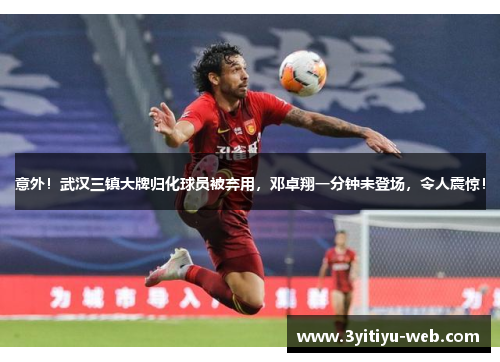 意外！武汉三镇大牌归化球员被弃用，邓卓翔一分钟未登场，令人震惊！